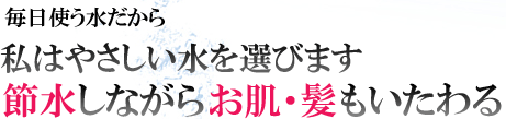 毎日使う水だから私はやさしい水を選びます。節水しながらお肌・髪もいたわる